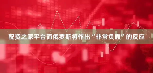 配资之家平台而俄罗斯将作出“非常负面”的反应