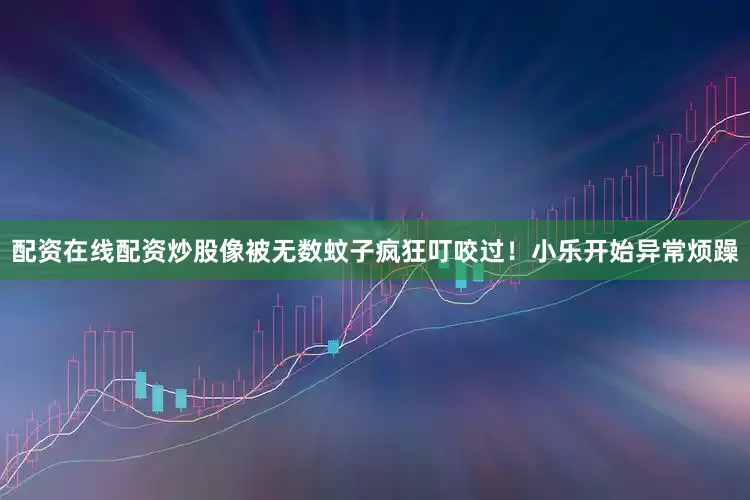 配资在线配资炒股像被无数蚊子疯狂叮咬过！小乐开始异常烦躁