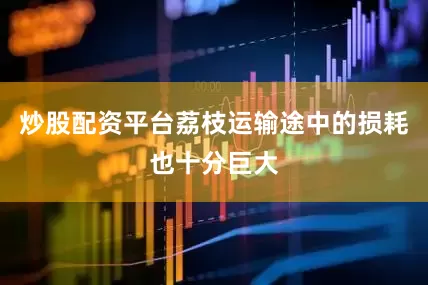 炒股配资平台荔枝运输途中的损耗也十分巨大