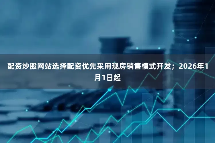 配资炒股网站选择配资优先采用现房销售模式开发；2026年1月1日起