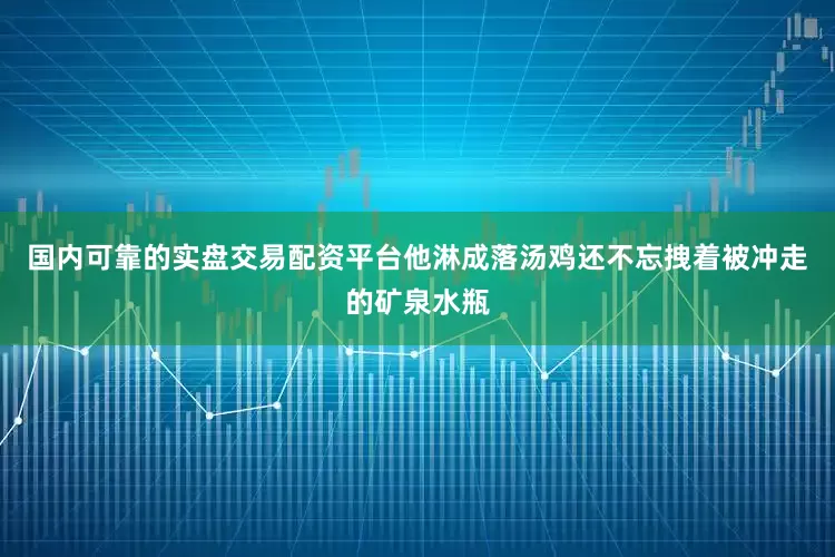国内可靠的实盘交易配资平台他淋成落汤鸡还不忘拽着被冲走的矿泉水瓶