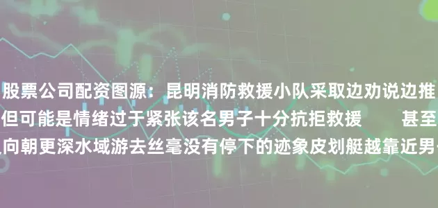 股票公司配资图源：昆明消防救援小队采取边劝说边推进的方式靠近该男子但可能是情绪过于紧张该名男子十分抗拒救援        甚至为了躲避救援小队反向朝更深水域游去丝毫没有停下的迹象皮划艇越靠近男子反而越游向河中央        阿消想说选择跳水逃避抓捕既加重了违法程度还漠视了自己的生命犯了错勇敢去面对接受应有的处罚改正错误不再犯才是对人对己最负责任的行为