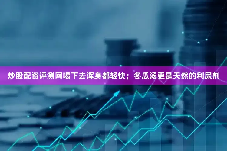 炒股配资评测网喝下去浑身都轻快；冬瓜汤更是天然的利尿剂