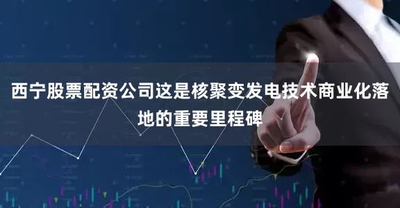 西宁股票配资公司这是核聚变发电技术商业化落地的重要里程碑