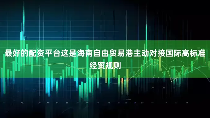 最好的配资平台这是海南自由贸易港主动对接国际高标准经贸规则