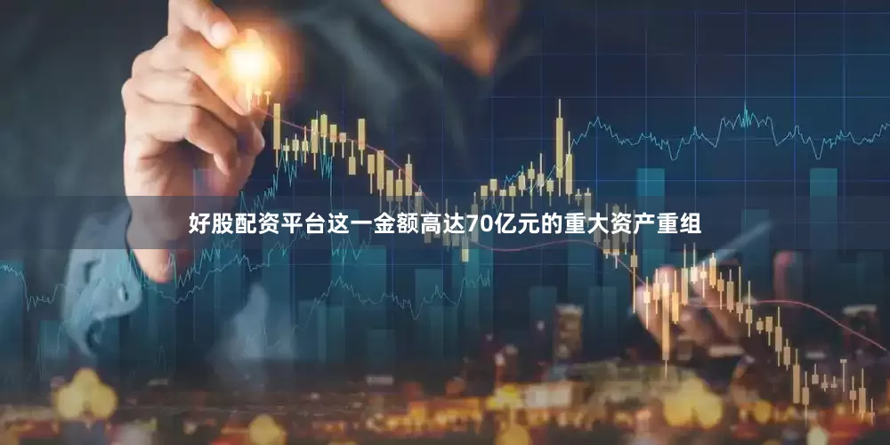 好股配资平台这一金额高达70亿元的重大资产重组
