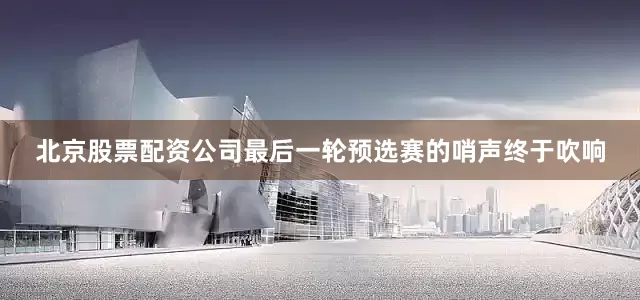 北京股票配资公司最后一轮预选赛的哨声终于吹响
