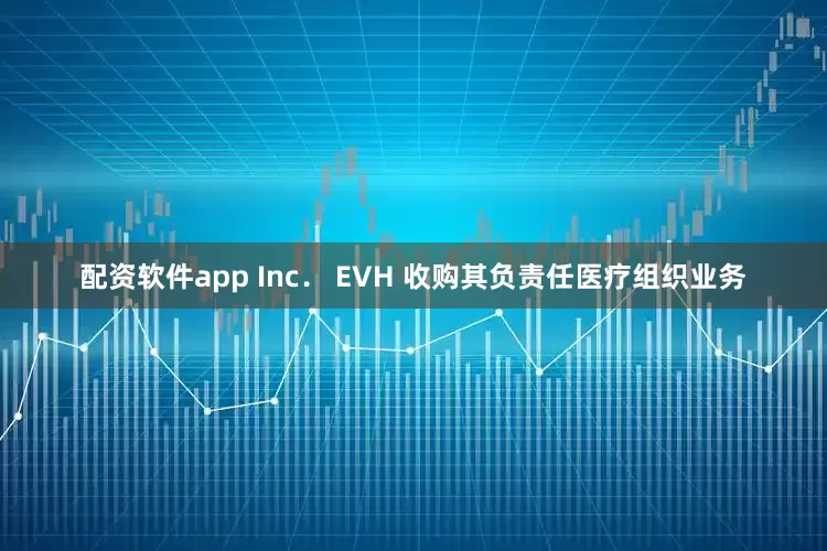 配资软件app Inc． EVH 收购其负责任医疗组织业务