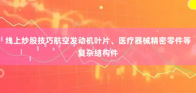 线上炒股技巧航空发动机叶片、医疗器械精密零件等复杂结构件